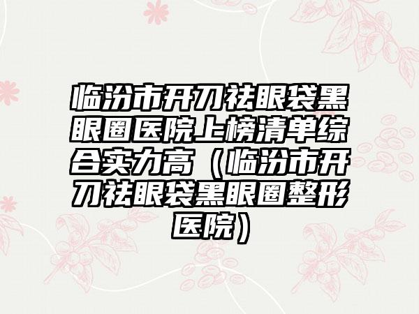 临汾市开刀祛眼袋黑眼圈医院上榜清单综合实力高（临汾市开刀祛眼袋黑眼圈整形医院）