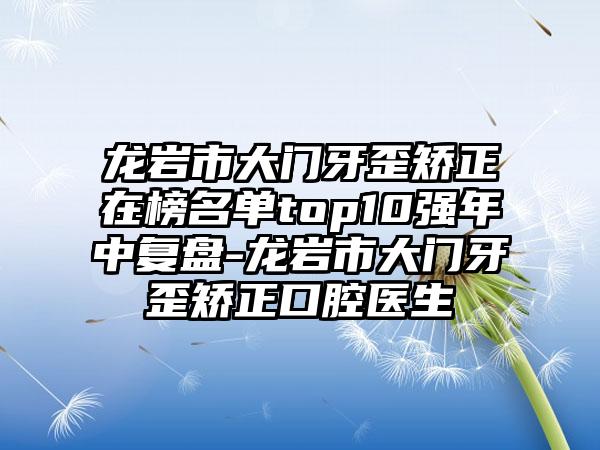 龙岩市大门牙歪矫正在榜名单top10强年中复盘-龙岩市大门牙歪矫正口腔医生