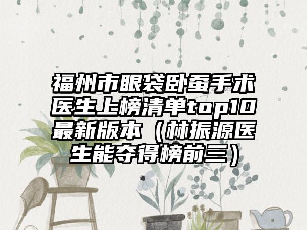 福州市眼袋卧蚕手术医生上榜清单top10最新版本（林振源医生能夺得榜前三）