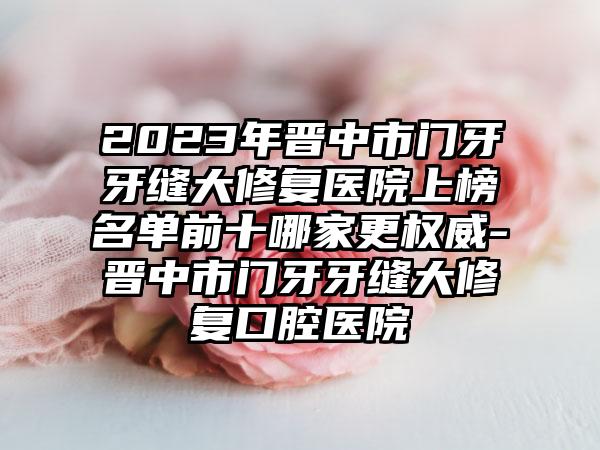 2023年晋中市门牙牙缝大修复医院上榜名单前十哪家更权威-晋中市门牙牙缝大修复口腔医院