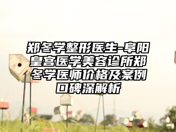 郑冬学整形医生-阜阳皇宫医学美容诊所郑冬学医师价格及案例口碑深解析