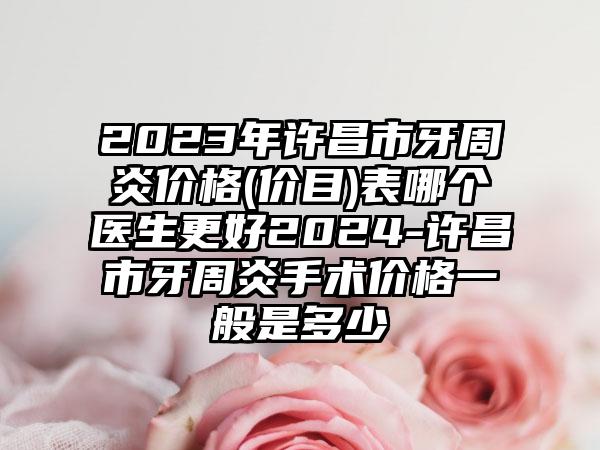 2023年许昌市牙周炎价格(价目)表哪个医生更好2024-许昌市牙周炎手术价格一般是多少