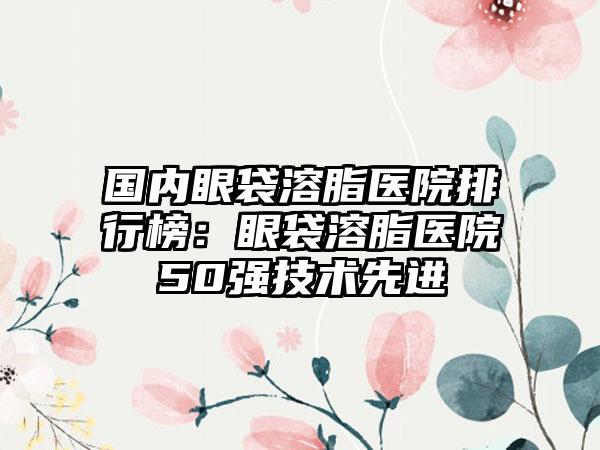 国内眼袋溶脂医院排行榜：眼袋溶脂医院50强技术先进