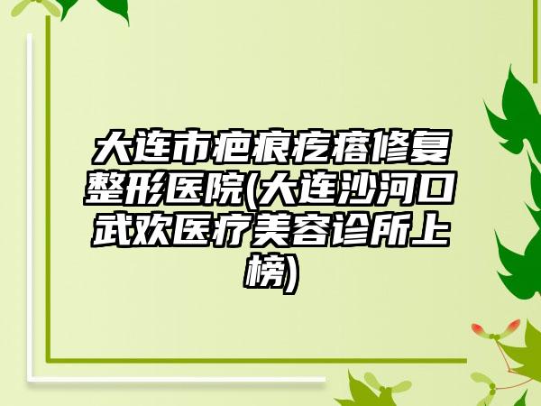 大连市疤痕疙瘩修复整形医院(大连沙河口武欢医疗美容诊所上榜)