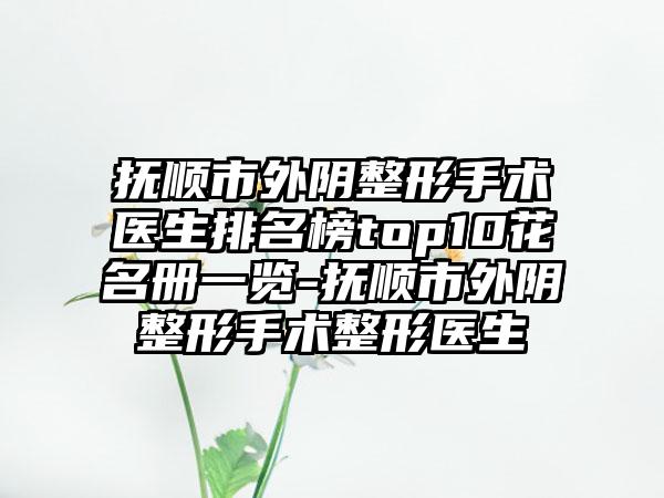 抚顺市外阴整形手术医生排名榜top10花名册一览-抚顺市外阴整形手术整形医生