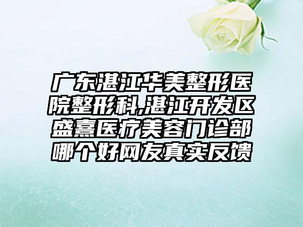 广东湛江华美整形医院整形科,湛江开发区盛熹医疗美容门诊部哪个好网友真实反馈