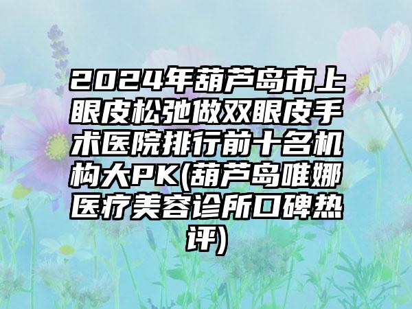 2024年葫芦岛市上眼皮松弛做双眼皮手术医院排行前十名机构大PK(葫芦岛唯娜医疗美容诊所口碑热评)