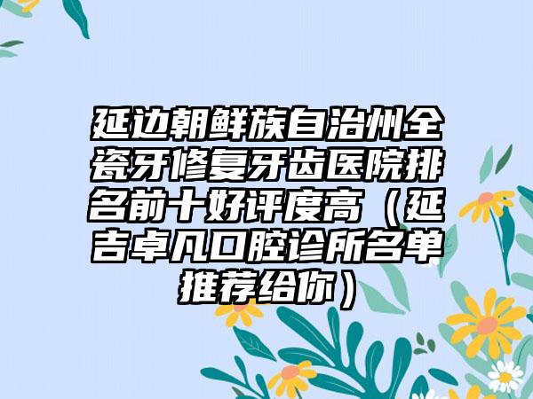 延边朝鲜族自治州全瓷牙修复牙齿医院排名前十好评度高（延吉卓凡口腔诊所名单推荐给你）