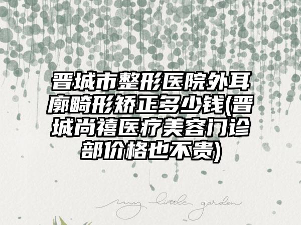 晋城市整形医院外耳廓畸形矫正多少钱(晋城尚禧医疗美容门诊部价格也不贵)