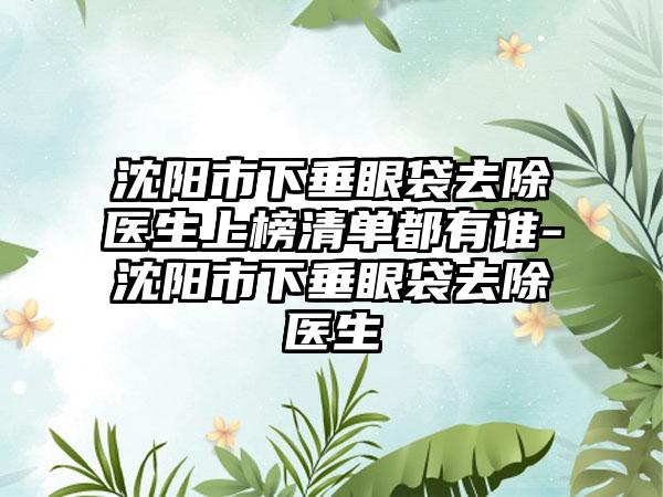 沈阳市下垂眼袋去除医生上榜清单都有谁-沈阳市下垂眼袋去除医生