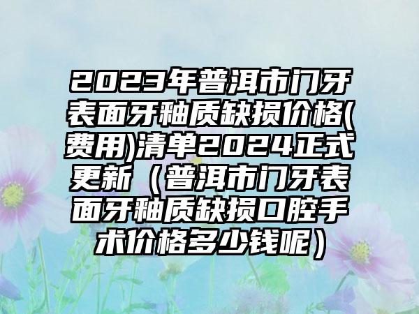 2023年普洱市门牙表面牙釉质缺损价格(费用)清单2024正式更新（普洱市门牙表面牙釉质缺损口腔手术价格多少钱呢）