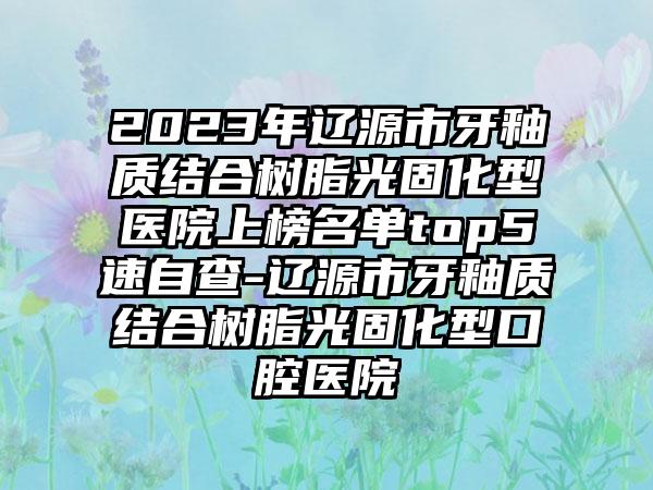 2023年辽源市牙釉质结合树脂光固化型医院上榜名单top5速自查-辽源市牙釉质结合树脂光固化型口腔医院