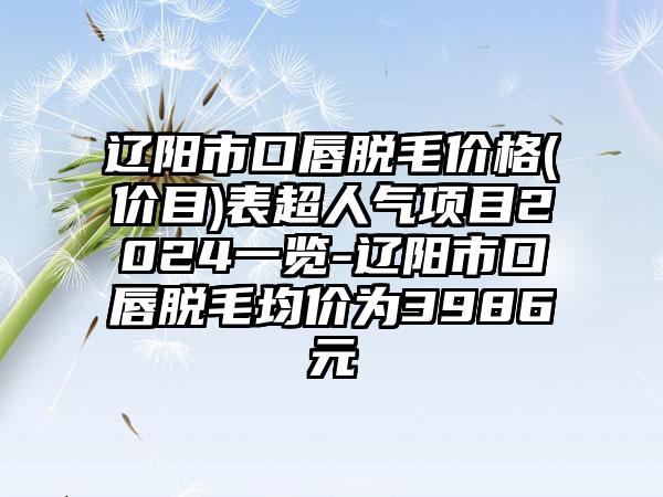 辽阳市口唇脱毛价格(价目)表超人气项目2024一览-辽阳市口唇脱毛均价为3986元