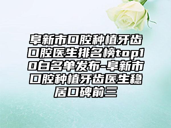 阜新市口腔种植牙齿口腔医生排名榜top10白名单发布-阜新市口腔种植牙齿医生稳居口碑前三