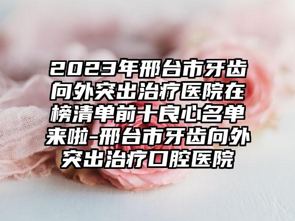 2023年邢台市牙齿向外突出治疗医院在榜清单前十良心名单来啦-邢台市牙齿向外突出治疗口腔医院