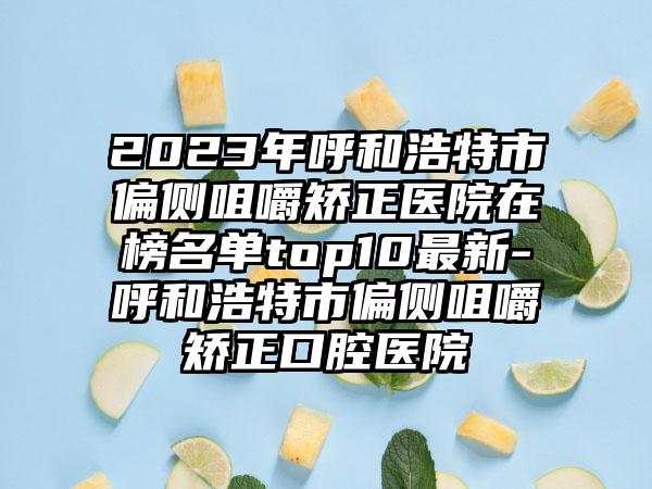 2023年呼和浩特市偏侧咀嚼矫正医院在榜名单top10最新-呼和浩特市偏侧咀嚼矫正口腔医院