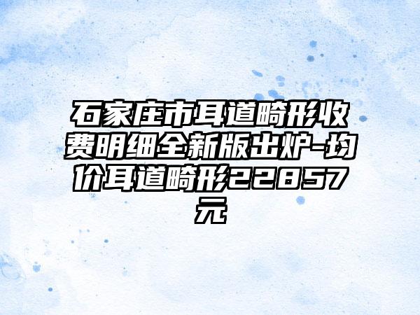 石家庄市耳道畸形收费明细全新版出炉-均价耳道畸形22857元