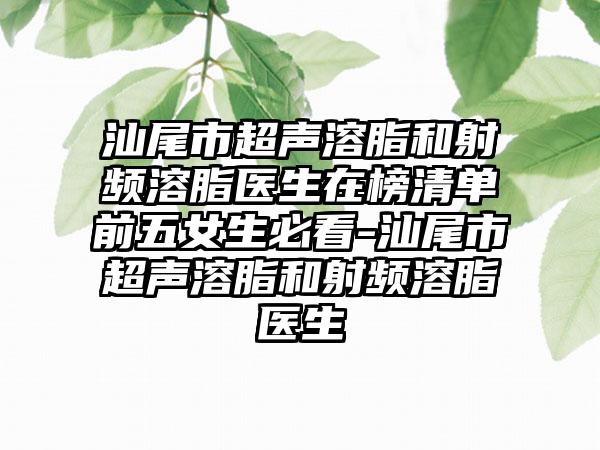 汕尾市超声溶脂和射频溶脂医生在榜清单前五女生必看-汕尾市超声溶脂和射频溶脂医生