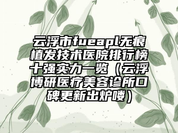 云浮市fueapl无痕植发技术医院排行榜十强实力一览（云浮博研医疗美容诊所口碑更新出炉喽）