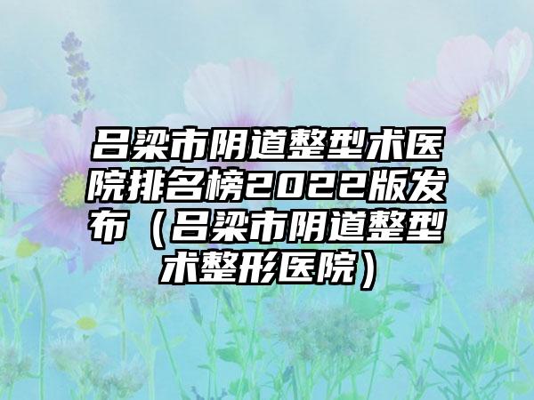 吕梁市阴道整型术医院排名榜2022版发布（吕梁市阴道整型术整形医院）