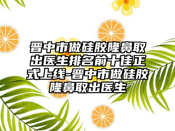 晋中市做硅胶隆鼻取出医生排名前十佳正式上线-晋中市做硅胶隆鼻取出医生