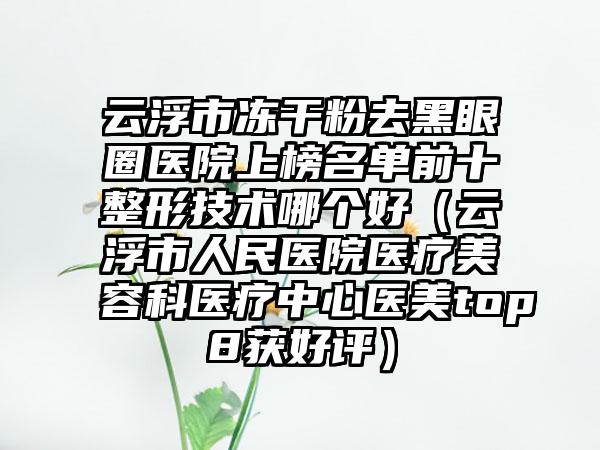 云浮市冻干粉去黑眼圈医院上榜名单前十整形技术哪个好（云浮市人民医院医疗美容科医疗中心医美top8获好评）