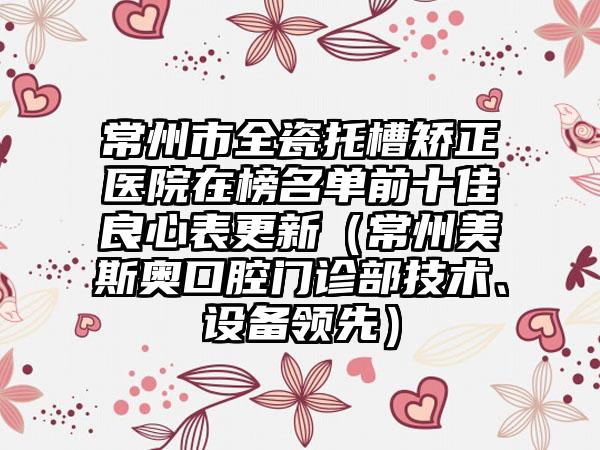 常州市全瓷托槽矫正医院在榜名单前十佳良心表更新（常州美斯奥口腔门诊部技术、设备领先）