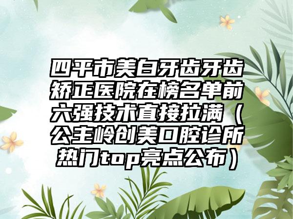 四平市美白牙齿牙齿矫正医院在榜名单前六强技术直接拉满（公主岭创美口腔诊所热门top亮点公布）