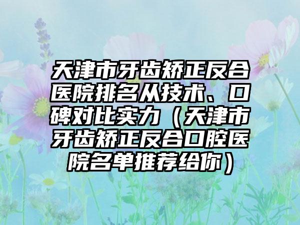 天津市牙齿矫正反合医院排名从技术、口碑对比实力（天津市牙齿矫正反合口腔医院名单推荐给你）