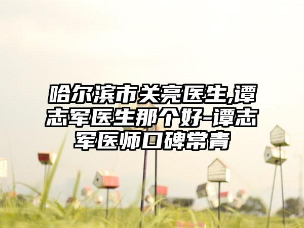 哈尔滨市关亮医生,谭志军医生那个好-谭志军医师口碑常青