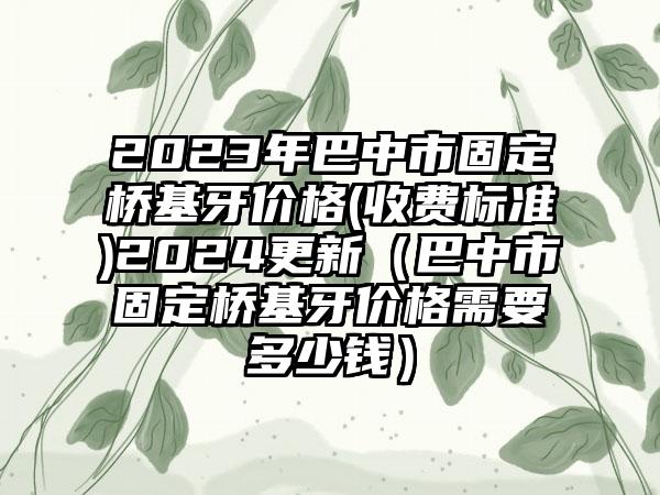 2023年巴中市固定桥基牙价格(收费标准)2024更新（巴中市固定桥基牙价格需要多少钱）