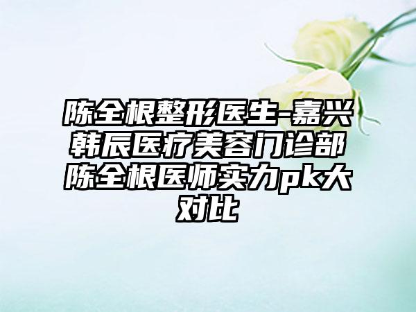 陈全根整形医生-嘉兴韩辰医疗美容门诊部陈全根医师实力pk大对比