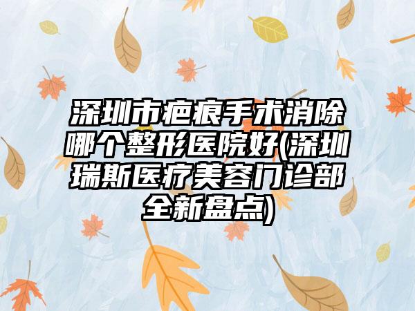 深圳市疤痕手术消除哪个整形医院好(深圳瑞斯医疗美容门诊部全新盘点)