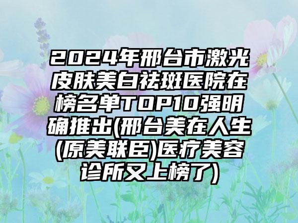 2024年邢台市激光皮肤美白祛斑医院在榜名单TOP10强明确推出(邢台美在人生(原美联臣)医疗美容诊所又上榜了)