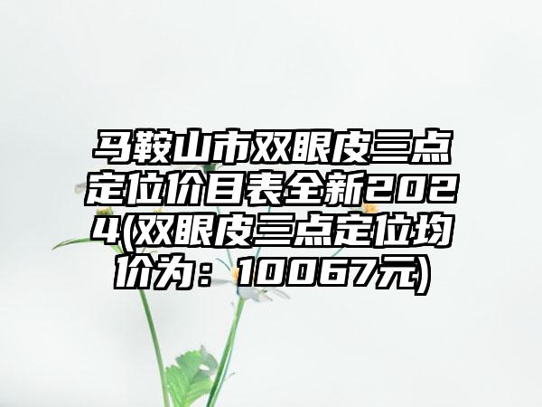 马鞍山市双眼皮三点定位价目表全新2024(双眼皮三点定位均价为：10067元)