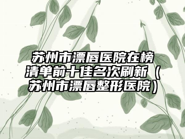 苏州市漂唇医院在榜清单前十佳名次刷新（苏州市漂唇整形医院）