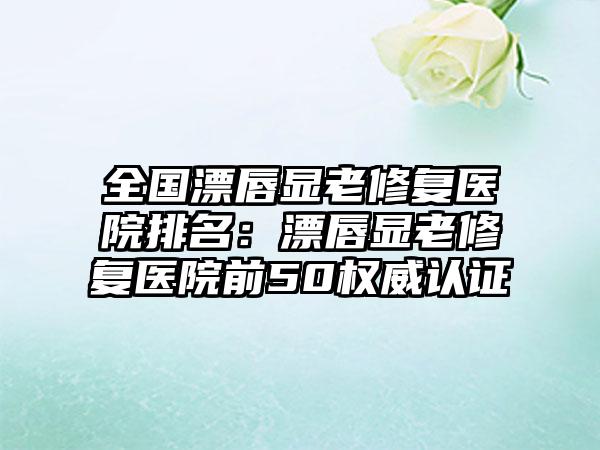 全国漂唇显老修复医院排名：漂唇显老修复医院前50权威认证