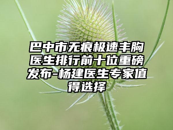 巴中市无痕极速丰胸医生排行前十位重磅发布-杨建医生专家值得选择