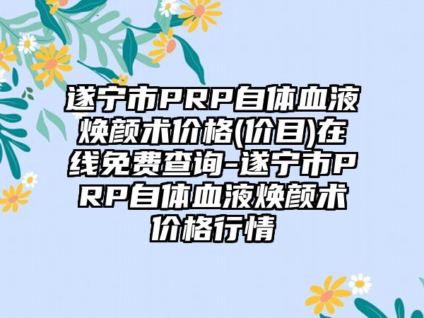 遂宁市PRP自体血液焕颜术价格(价目)在线免费查询-遂宁市PRP自体血液焕颜术价格行情