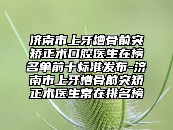 济南市上牙槽骨前突矫正术口腔医生在榜名单前十标准发布-济南市上牙槽骨前突矫正术医生常在排名榜