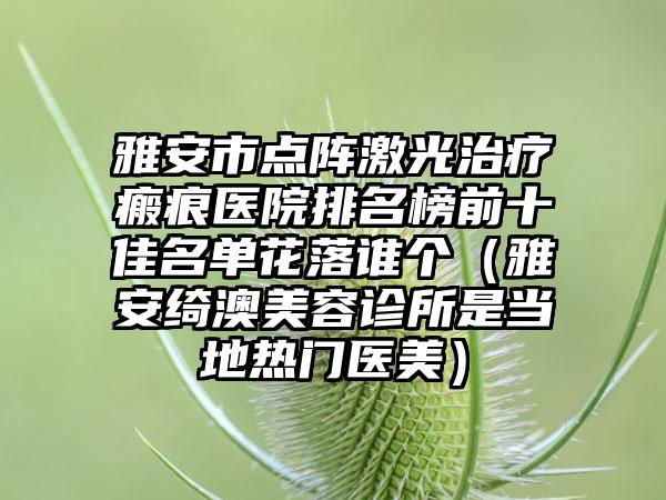 雅安市点阵激光治疗瘢痕医院排名榜前十佳名单花落谁个（雅安绮澳美容诊所是当地热门医美）