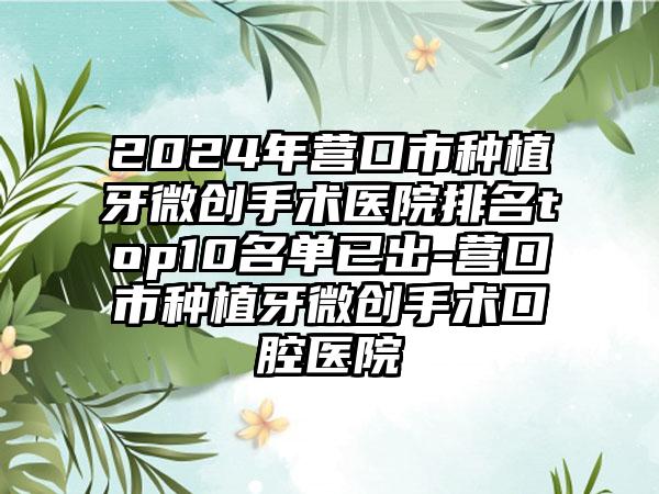 2024年营口市种植牙微创手术医院排名top10名单已出-营口市种植牙微创手术口腔医院