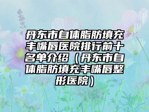 丹东市自体脂肪填充丰嘴唇医院排行前十名单介绍（丹东市自体脂肪填充丰嘴唇整形医院）