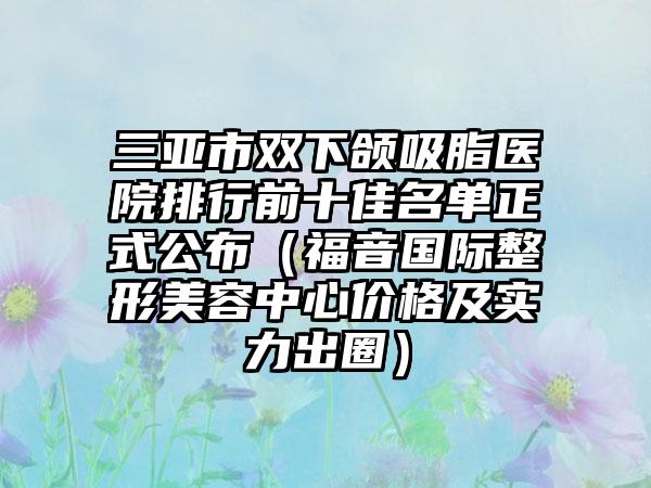 三亚市双下颌吸脂医院排行前十佳名单正式公布（福音国际整形美容中心价格及实力出圈）