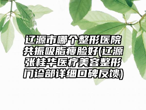 辽源市哪个整形医院共振吸脂瘦脸好(辽源张桂华医疗美容整形门诊部详细口碑反馈)