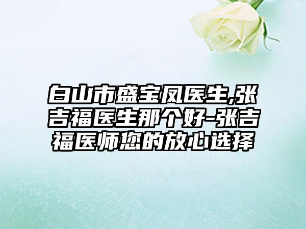 白山市盛宝凤医生,张吉福医生那个好-张吉福医师您的放心选择