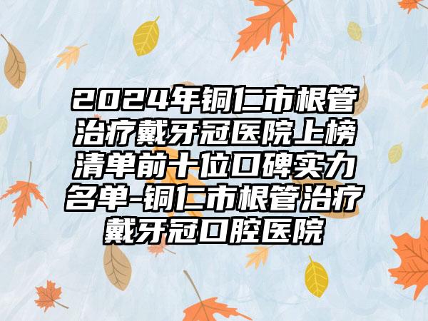 2024年铜仁市根管治疗戴牙冠医院上榜清单前十位口碑实力名单-铜仁市根管治疗戴牙冠口腔医院