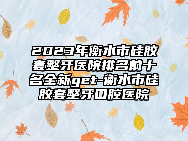 2023年衡水市硅胶套整牙医院排名前十名全新get-衡水市硅胶套整牙口腔医院