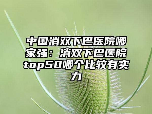 中国消双下巴医院哪家强：消双下巴医院top50哪个比较有实力