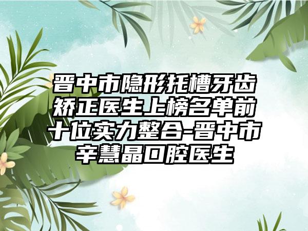 晋中市隐形托槽牙齿矫正医生上榜名单前十位实力整合-晋中市辛慧晶口腔医生